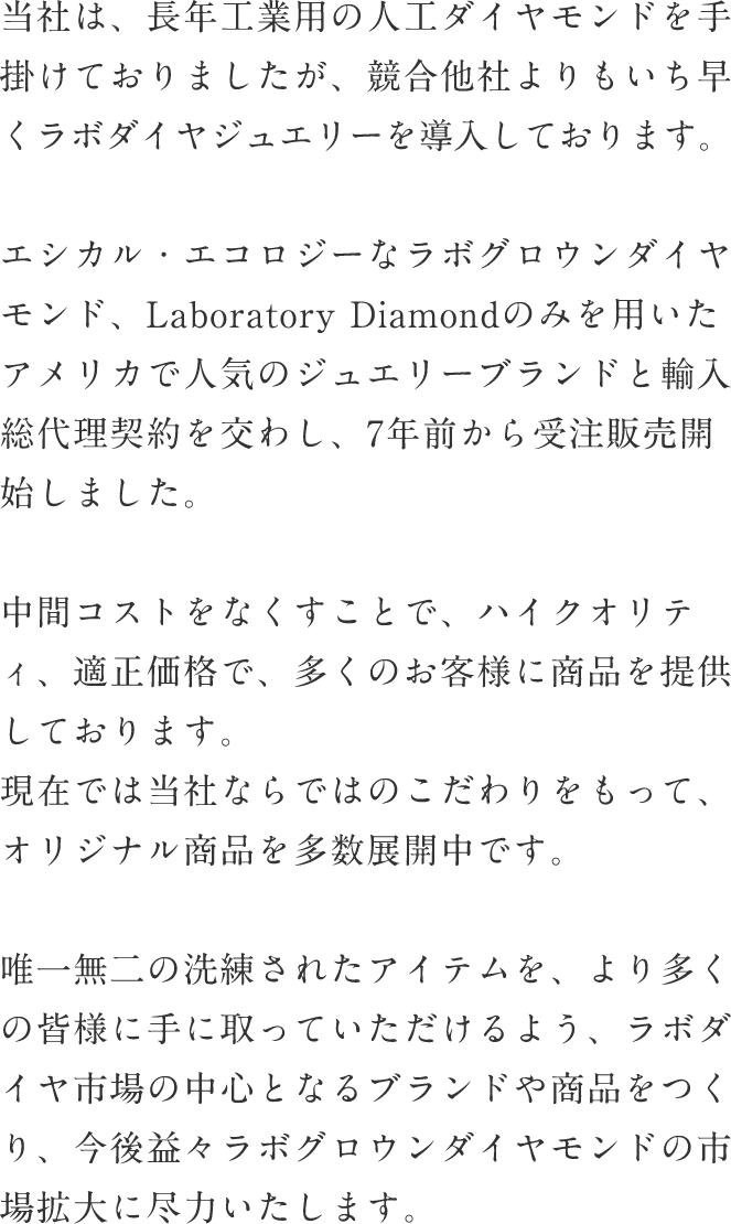 当社は、長年工業用の人工ダイヤモンドを手掛けておりましたが、競合他社よりもいち早くラボダイヤジュエリーを導入しております。エシカル・エコロジーなラボグロウンダイヤモンド、Laboratory Diamondのみを用いたアメリカで人気のジュエリーブランドと輸入総代理契約を交わし、7年前から受注販売開始しました。中間コストをなくすことで、ハイクオリティ、適正価格で、多くのお客様に商品を提供しております。現在では当社ならではのこだわりをもって、オリジナル商品を多数展開中です。唯一無二の洗練されたアイテムを、より多くの皆様に手に取っていただけるよう、ラボダイヤ市場の中心となるブランドや商品をつくり、今後益々ラボグロウンダイヤモンドの市場拡大に尽力いたします。