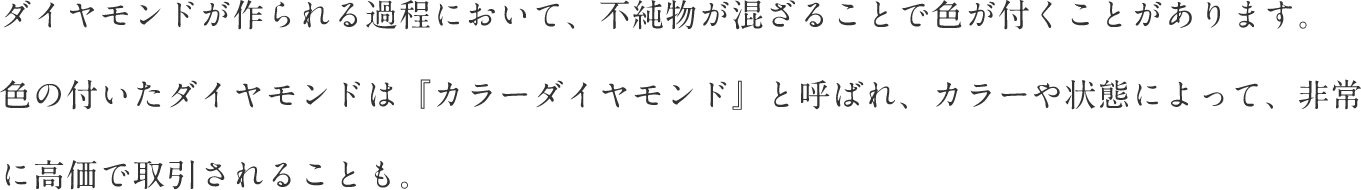 ダイヤモンドが作られる過程において、不純物が混ざることで色が付くことがあります。 色の付いたダイヤモンドは『カラーダイヤモンド』と呼ばれ、カラーや状態によって、非常に高価で取引されることも。