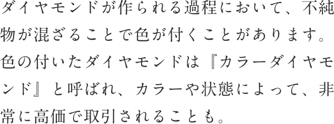 ダイヤモンドが作られる過程において、不純物が混ざることで色が付くことがあります。 色の付いたダイヤモンドは『カラーダイヤモンド』と呼ばれ、カラーや状態によって、非常に高価で取引されることも。