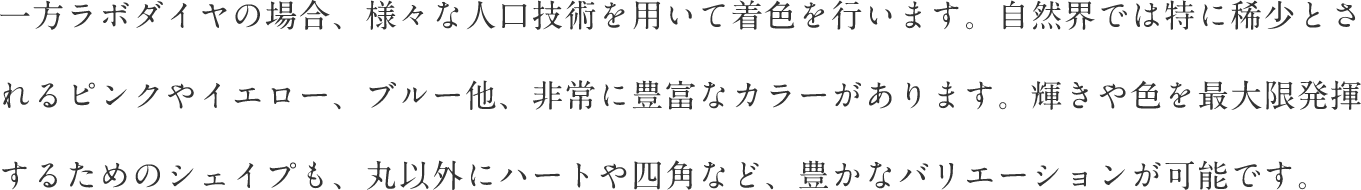 一方ラボダイヤの場合、様々な人口技術を用いて着色を行います。自然界では特に稀少とされるピンクやイエロー、ブルー他、非常に豊富なカラーがあります。輝きや色を最大限発揮するためのシェイプも、丸以外にハートや四角など、豊かなバリエーションが可能です。