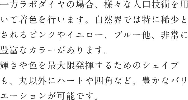 一方ラボダイヤの場合、様々な人口技術を用いて着色を行います。自然界では特に稀少とされるピンクやイエロー、ブルー他、非常に豊富なカラーがあります。輝きや色を最大限発揮するためのシェイプも、丸以外にハートや四角など、豊かなバリエーションが可能です。