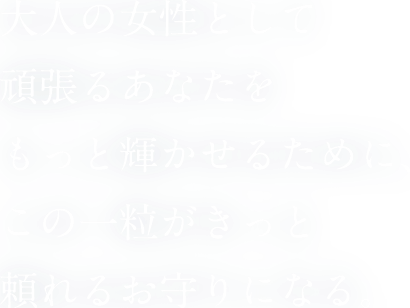 大人の女性として頑張るあなたをもっと輝かせるために、この一粒がきっと頼れるお守りになる。